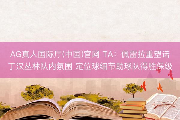 AG真人国际厅(中国)官网 TA：佩雷拉重塑诺丁汉丛林队内氛围 定位球细节助球队得胜保级