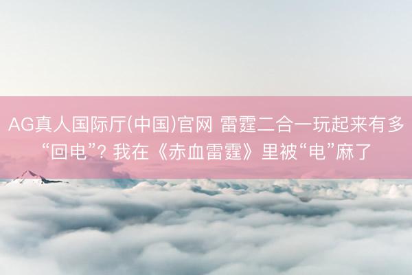 AG真人国际厅(中国)官网 雷霆二合一玩起来有多“回电”? 我在《赤血雷霆》里被“电”麻了