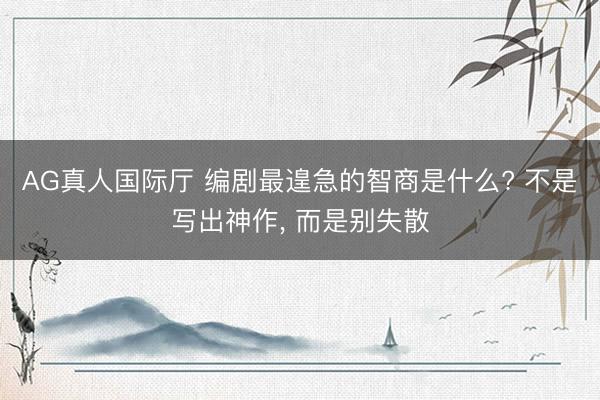 AG真人国际厅 编剧最遑急的智商是什么? 不是写出神作， 而是别失散