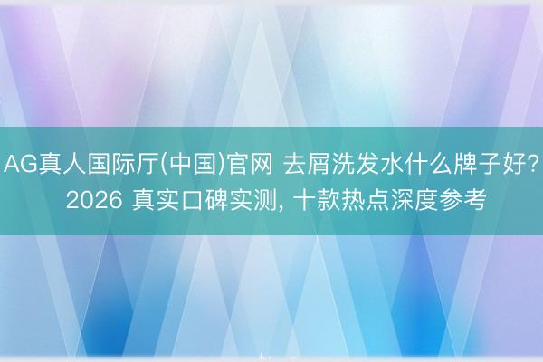 AG真人国际厅(中国)官网 去屑洗发水什么牌子好? 2026 真实口碑实测， 十款热点深度参考