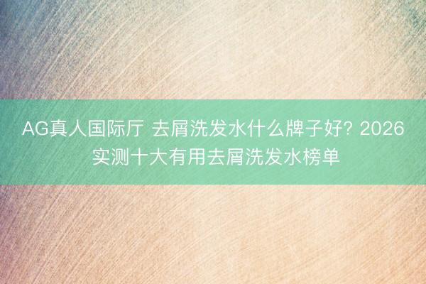 AG真人国际厅 去屑洗发水什么牌子好? 2026 实测十大有用去屑洗发水榜单