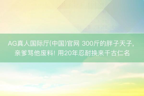 AG真人国际厅(中国)官网 300斤的胖子天子， 亲爹骂他废料! 用20年忍耐换来千古仁名