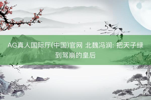 AG真人国际厅(中国)官网 北魏冯润: 把天子绿到驾崩的皇后