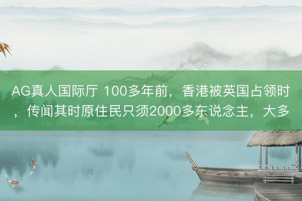 AG真人国际厅 100多年前,香港被英国占领时,传闻其时原住民只须2000多东说念主,大多