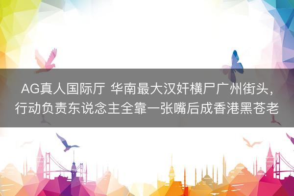 AG真人国际厅 华南最大汉奸横尸广州街头，行动负责东说念主全靠一张嘴后成香港黑苍老