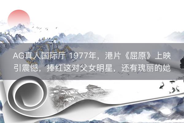 AG真人国际厅 1977年，港片《屈原》上映引震憾，捧红这对父女明星，还有瑰丽的她