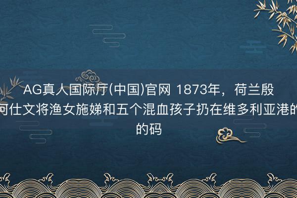 AG真人国际厅(中国)官网 1873年，荷兰殷商何仕文将渔女施娣和五个混血孩子扔在维多利亚港的码