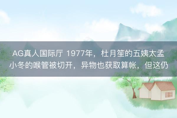 AG真人国际厅 1977年，杜月笙的五姨太孟小冬的喉管被切开，异物也获取算帐，但这仍