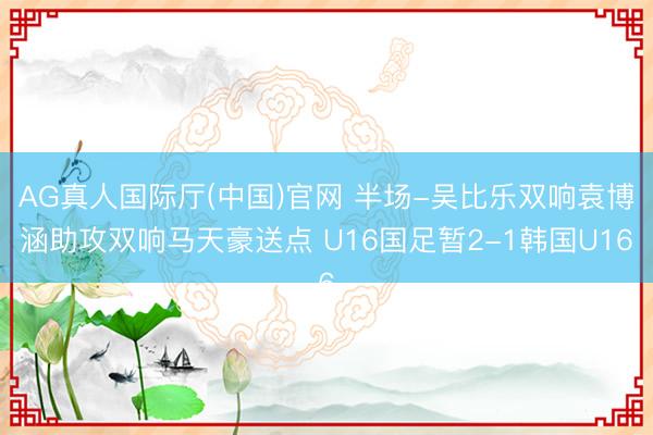 AG真人国际厅(中国)官网 半场-吴比乐双响袁博涵助攻双响马天豪送点 U16国足暂2-1韩国U16