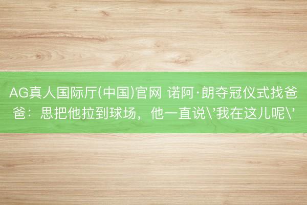 AG真人国际厅(中国)官网 诺阿·朗夺冠仪式找爸爸：思把他拉到球场，他一直说'我在这儿呢'