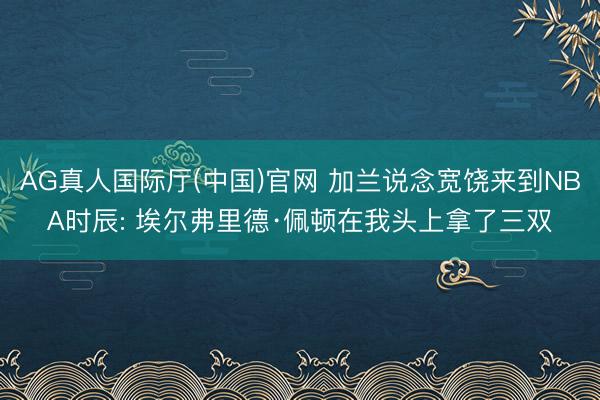 AG真人国际厅(中国)官网 加兰说念宽饶来到NBA时辰: 埃尔弗里德·佩顿在我头上拿了三双