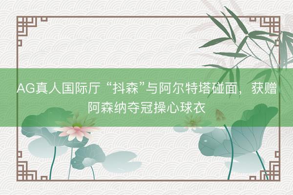 AG真人国际厅 “抖森”与阿尔特塔碰面，获赠阿森纳夺冠操心球衣