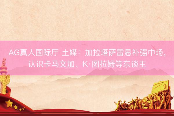 AG真人国际厅 土媒：加拉塔萨雷思补强中场，认识卡马文加、K·图拉姆等东谈主