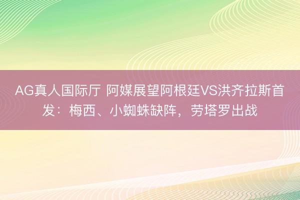AG真人国际厅 阿媒展望阿根廷VS洪齐拉斯首发：梅西、小蜘蛛缺阵，劳塔罗出战