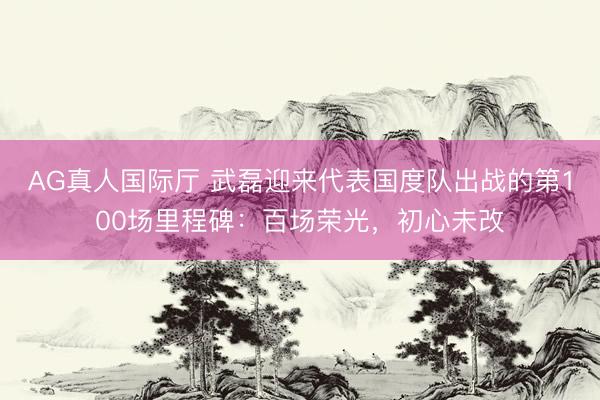 AG真人国际厅 武磊迎来代表国度队出战的第100场里程碑：百场荣光，初心未改