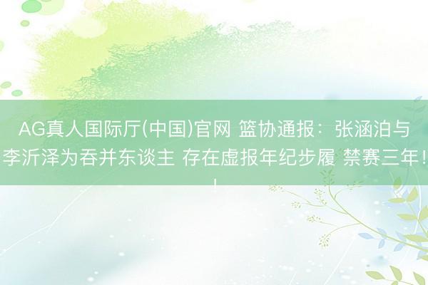 AG真人国际厅(中国)官网 篮协通报：张涵泊与李沂泽为吞并东谈主 存在虚报年纪步履 禁赛三年！