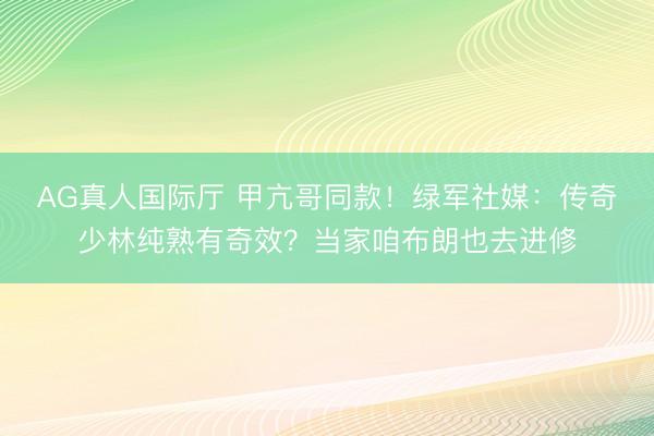 AG真人国际厅 甲亢哥同款！绿军社媒：传奇少林纯熟有奇效？当家咱布朗也去进修