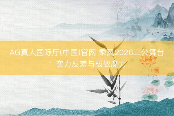 AG真人国际厅(中国)官网 乘风2026二公舞台：实力反差与极致魔力