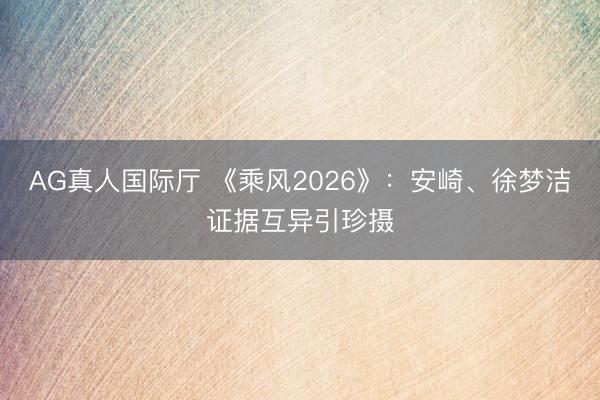 AG真人国际厅 《乘风2026》：安崎、徐梦洁证据互异引珍摄