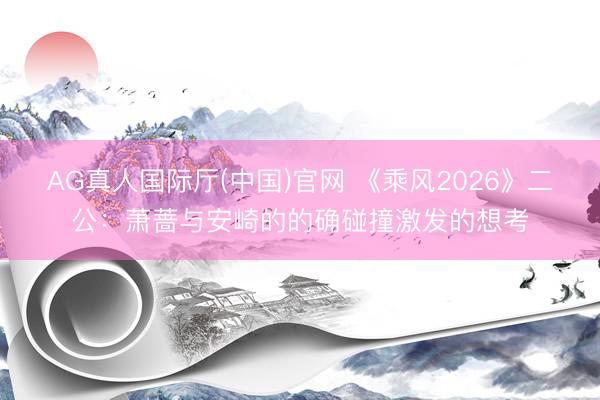 AG真人国际厅(中国)官网 《乘风2026》二公：萧蔷与安崎的的确碰撞激发的想考