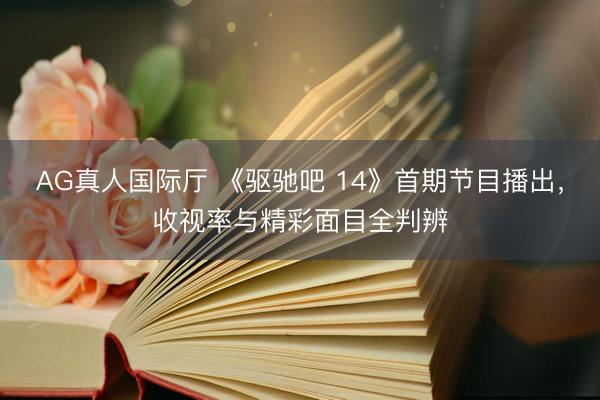 AG真人国际厅 《驱驰吧 14》首期节目播出,收视率与精彩面目全判辨