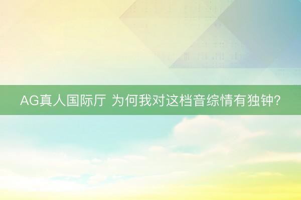 AG真人国际厅 为何我对这档音综情有独钟?