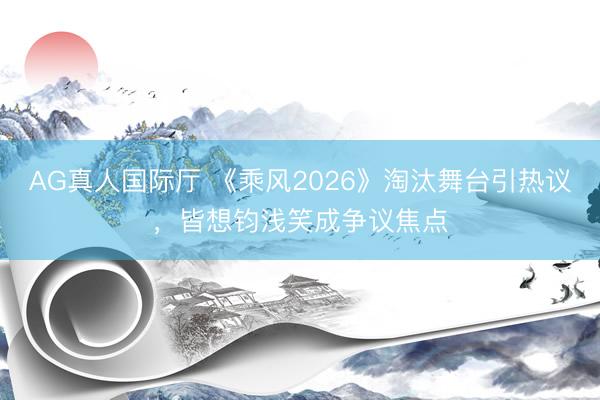 AG真人国际厅 《乘风2026》淘汰舞台引热议，皆想钧浅笑成争议焦点