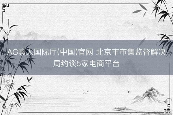 AG真人国际厅(中国)官网 北京市市集监督解决局约谈5家电商平台