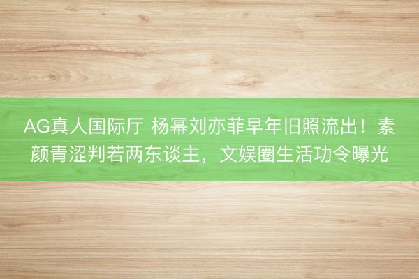AG真人国际厅 杨幂刘亦菲早年旧照流出!素颜青涩判若两东谈主,文娱圈生活功令曝光