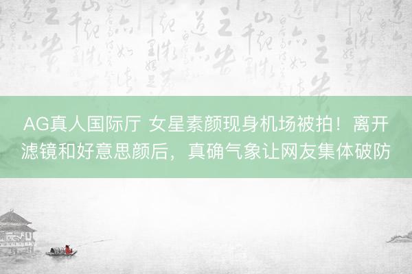 AG真人国际厅 女星素颜现身机场被拍!离开滤镜和好意思颜后,真确气象让网友集体破防