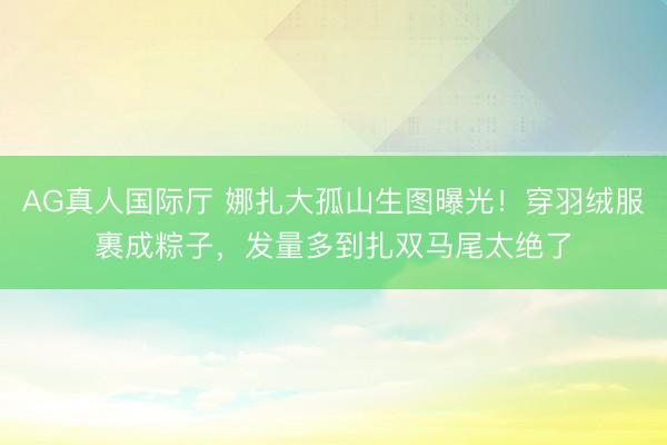 AG真人国际厅 娜扎大孤山生图曝光！穿羽绒服裹成粽子，发量多到扎双马尾太绝了