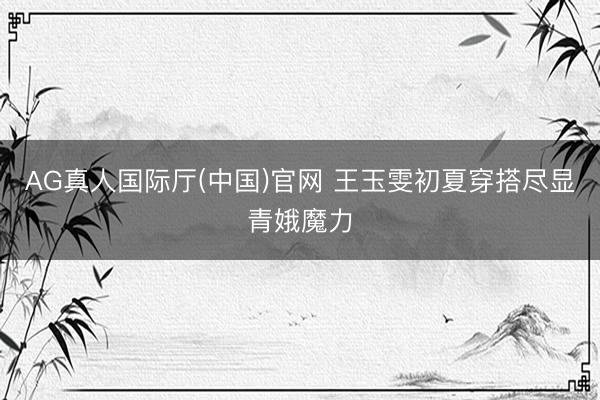 AG真人国际厅(中国)官网 王玉雯初夏穿搭尽显青娥魔力
