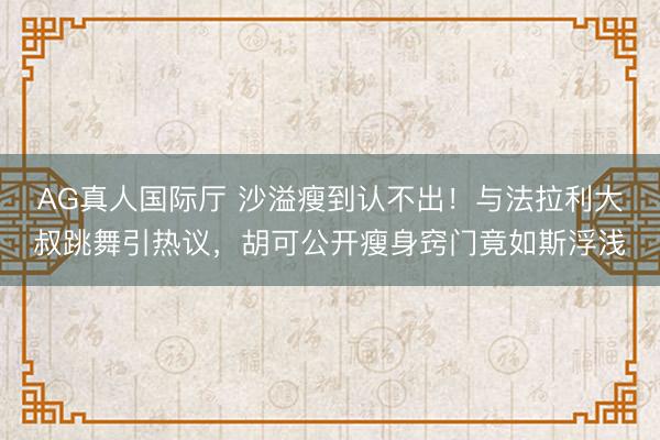 AG真人国际厅 沙溢瘦到认不出！与法拉利大叔跳舞引热议，胡可公开瘦身窍门竟如斯浮浅