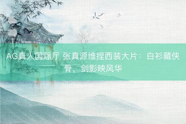 AG真人国际厅 张真源维捏西装大片：白衫藏侠骨，剑影映风华