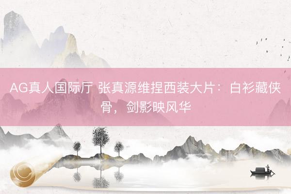 AG真人国际厅 张真源维捏西装大片：白衫藏侠骨，剑影映风华