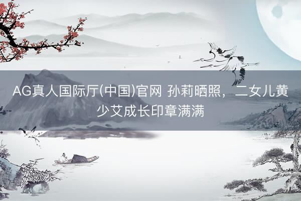AG真人国际厅(中国)官网 孙莉晒照,二女儿黄少艾成长印章满满