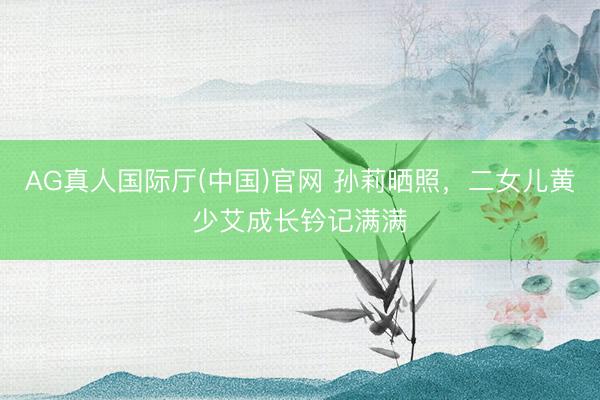 AG真人国际厅(中国)官网 孙莉晒照，二女儿黄少艾成长钤记满满