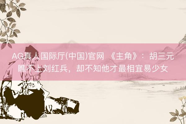 AG真人国际厅(中国)官网 《主角》：胡三元瞧不上刘红兵，却不知他才最相宜易少女