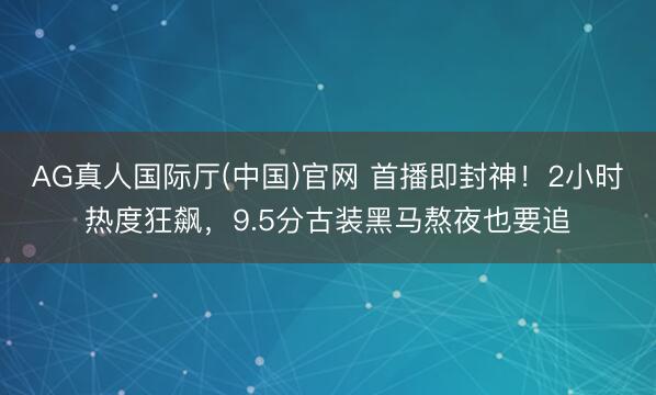 AG真人国际厅(中国)官网 首播即封神！2小时热度狂飙，9.5分古装黑马熬夜也要追