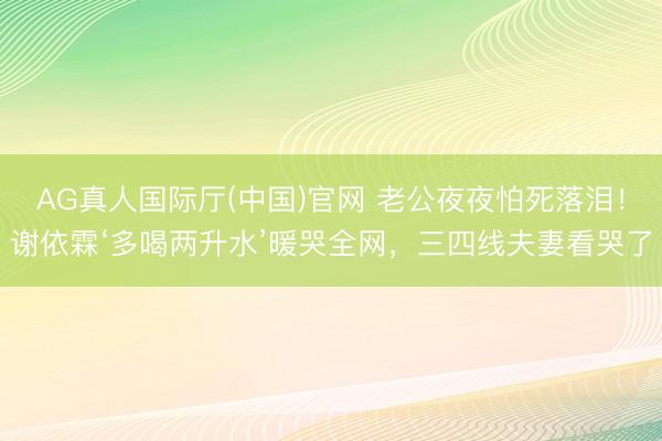 AG真人国际厅(中国)官网 老公夜夜怕死落泪！谢依霖‘多喝两升水’暖哭全网，三四线夫妻看哭了