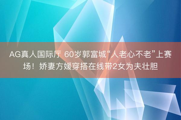 AG真人国际厅 60岁郭富城“人老心不老”上赛场！娇妻方媛穿搭在线带2女为夫壮胆