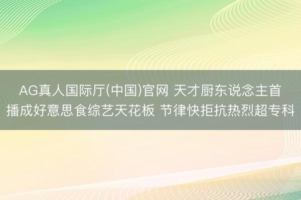 AG真人国际厅(中国)官网 天才厨东说念主首播成好意思食综艺天花板 节律快拒抗热烈超专科