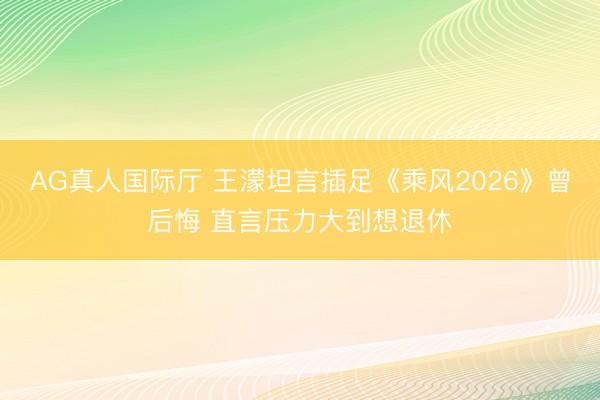 AG真人国际厅 王濛坦言插足《乘风2026》曾后悔 直言压力大到想退休
