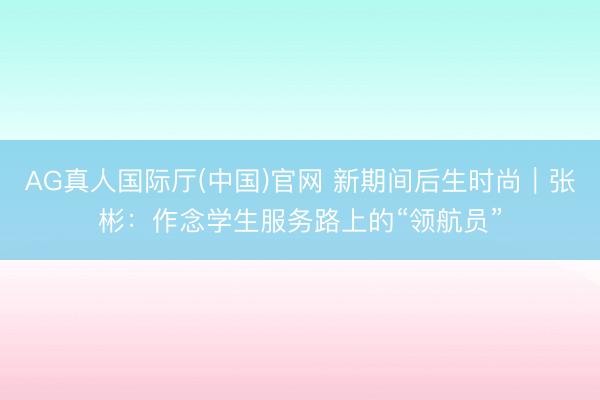 AG真人国际厅(中国)官网 新期间后生时尚｜张彬：作念学生服务路上的“领航员”