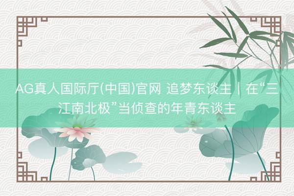 AG真人国际厅(中国)官网 追梦东谈主｜在“三江南北极”当侦查的年青东谈主
