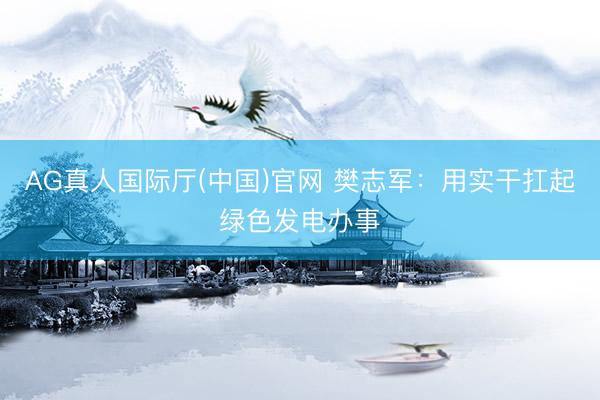 AG真人国际厅(中国)官网 樊志军:用实干扛起绿色发电办事