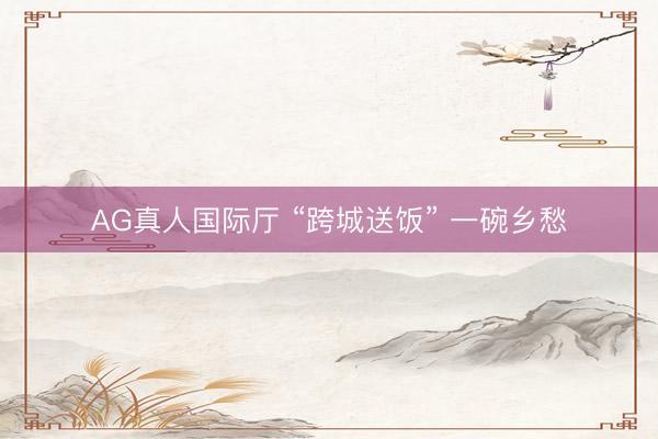 AG真人国际厅 “跨城送饭” 一碗乡愁