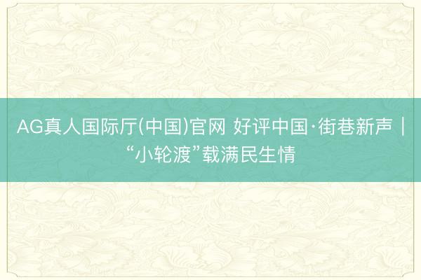 AG真人国际厅(中国)官网 好评中国·街巷新声｜“小轮渡”载满民生情