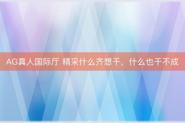 AG真人国际厅 精采什么齐想干，什么也干不成