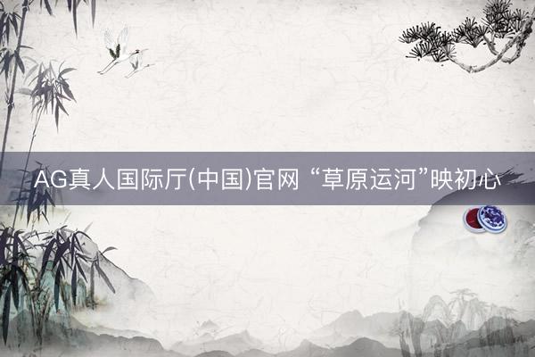 AG真人国际厅(中国)官网 “草原运河”映初心
